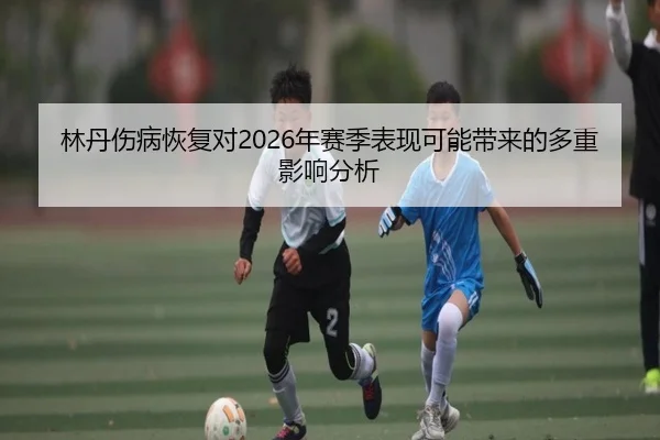 林丹伤病恢复对2026年赛季表现可能带来的多重影响分析